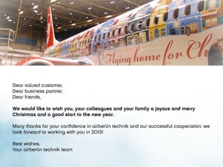 Dear valued customer,
Dear business partner,
Dear friends,
We would like to wish you, your colleagues and your family a joyous and merry
Christmas and a good start to the new year.
Many thanks for your confidence in airberlin technik and our successful cooperation: we
look forward to working with you in 2015!
Best wishes,
Your airberlin technik team
 