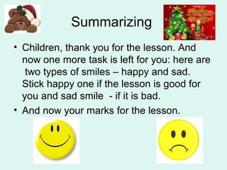 Summarizing
• Children, thank you for the lesson. And
now one more task is left for you: here are
two types of smiles – happy and sad.
Stick happy one if the lesson is good for
you and sad smile - if it is bad.
• And now your marks for the lesson.
 