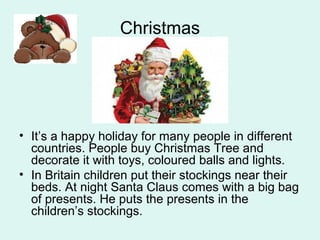Christmas
• It’s a happy holiday for many people in different
countries. People buy Christmas Tree and
decorate it with toys, coloured balls and lights.
• In Britain children put their stockings near their
beds. At night Santa Claus comes with a big bag
of presents. He puts the presents in the
children’s stockings.
 