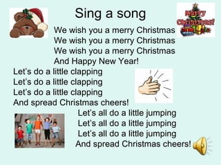Sing a song
We wish you a merry Christmas
We wish you a merry Christmas
We wish you a merry Christmas
And Happy New Year!
Let’s do a little clapping
Let’s do a little clapping
Let’s do a little clapping
And spread Christmas cheers!
Let’s all do a little jumping
Let’s all do a little jumping
Let’s all do a little jumping
And spread Christmas cheers!
 