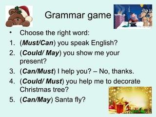 Grammar game
• Choose the right word:
1. (Must/Can) you speak English?
2. (Could/ May) you show me your
present?
3. (Can/Must) I help you? – No, thanks.
4. (Could/ Must) you help me to decorate
Christmas tree?
5. (Can/May) Santa fly?
 