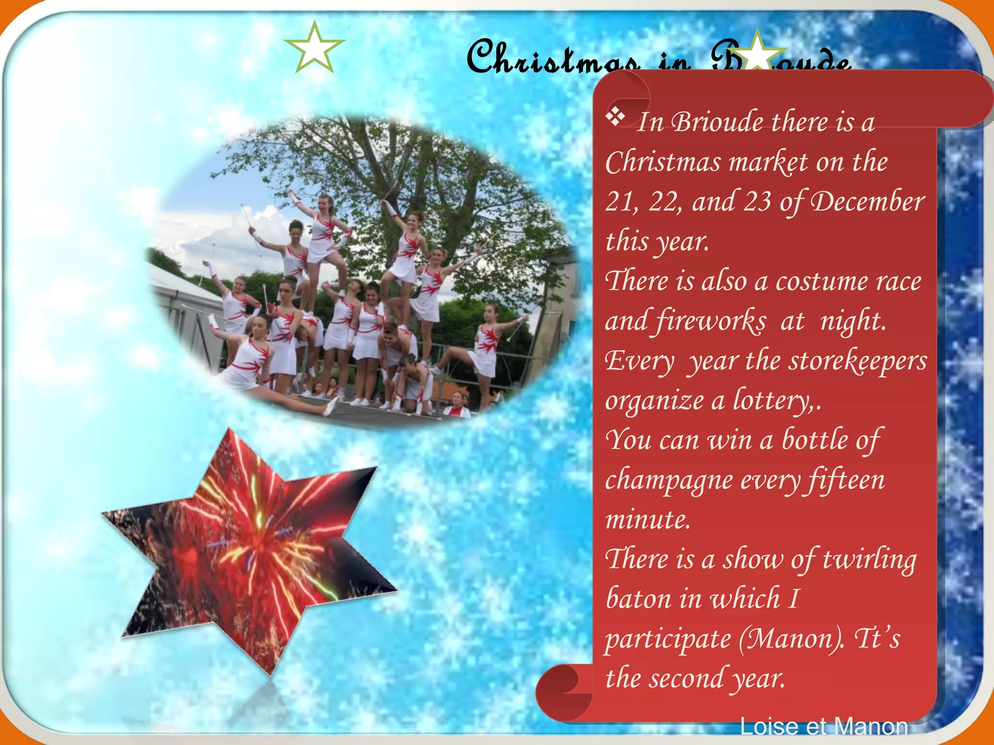 Christmas in Brioude
 In Brioude there is a
Christmas market on the
21, 22, and 23 of December
this year.
There is also a costume race
and fireworks at night.
Every year the storekeepers
organize a lottery,.
You can win a bottle of
champagne every fifteen
minute.
There is a show of twirling
baton in which I
participate (Manon). Tt’s
the second year.
 In Brioude there is a
Christmas market on the
21, 22, and 23 of December
this year.
There is also a costume race
and fireworks at night.
Every year the storekeepers
organize a lottery,.
You can win a bottle of
champagne every fifteen
minute.
There is a show of twirling
baton in which I
participate (Manon). Tt’s
the second year.
Loise et Manon
 