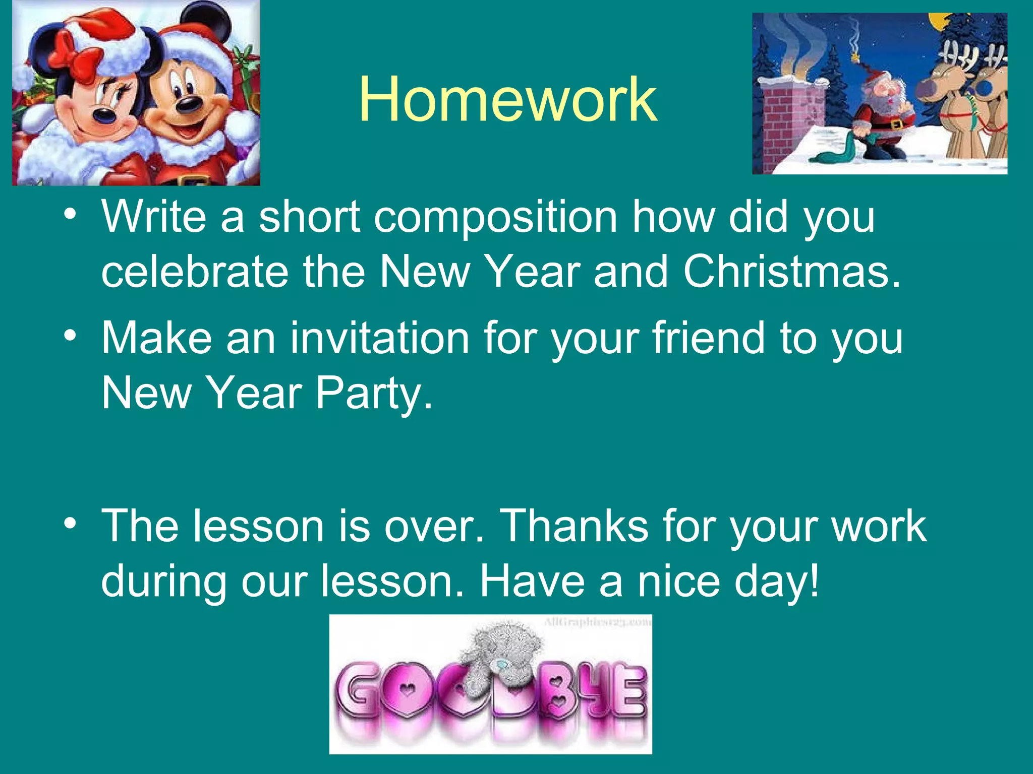 Homework
• Write a short composition how did you
celebrate the New Year and Christmas.
• Make an invitation for your friend to you
New Year Party.
• The lesson is over. Thanks for your work
during our lesson. Have a nice day!
 