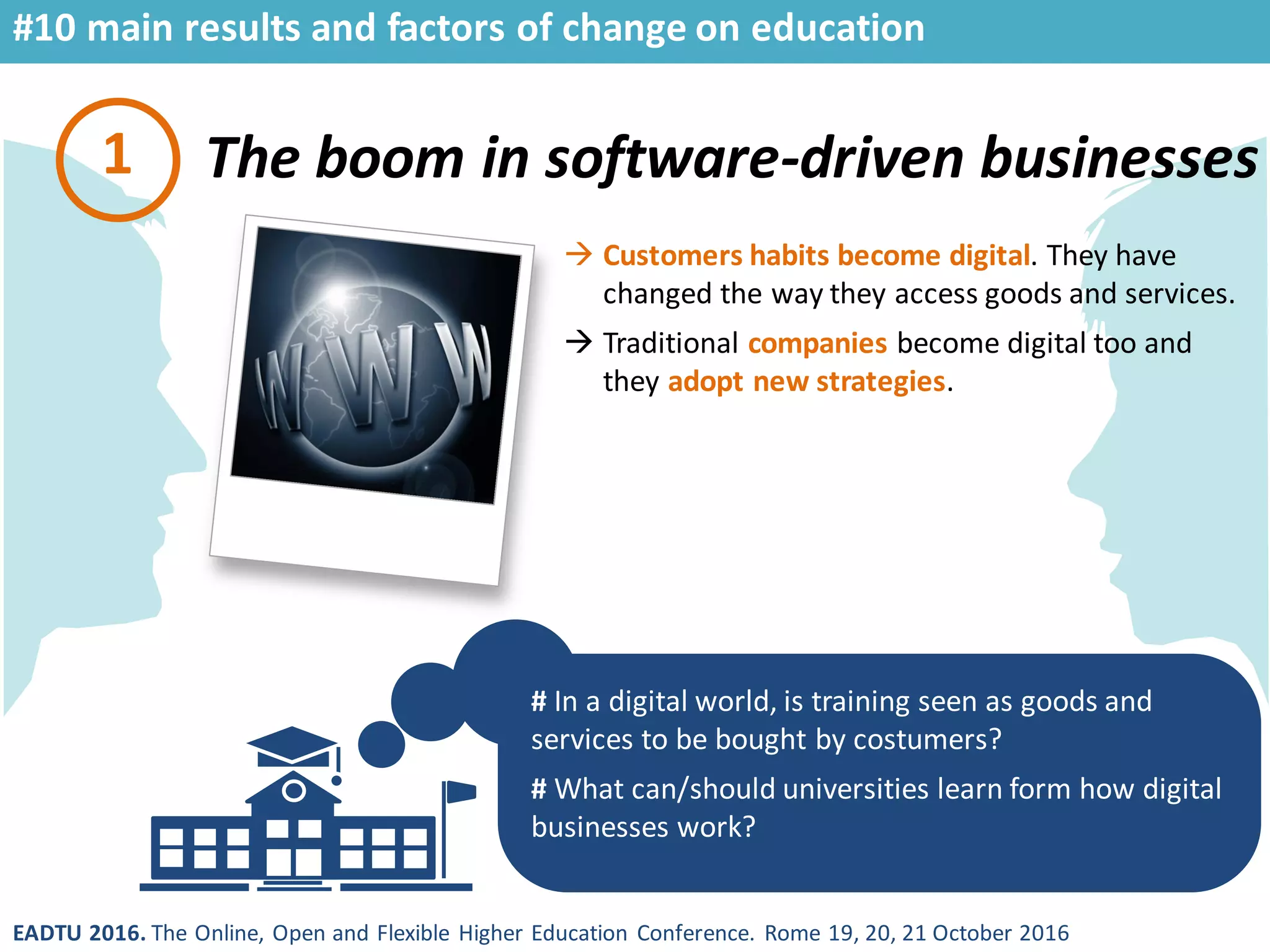 EADTU 2016. The Online, Open and Flexible Higher Education Conference. Rome 19, 20, 21 October 2016
The boom in software-driven businesses
#10 main results and factors of change on education
# In a digital world, is training seen as goods and
services to be bought by costumers?
# What can/should universities learn form how digital
businesses work?
1
 Customers habits become digital. They have
changed the way they access goods and services.
 Traditional companies become digital too and
they adopt new strategies.
 