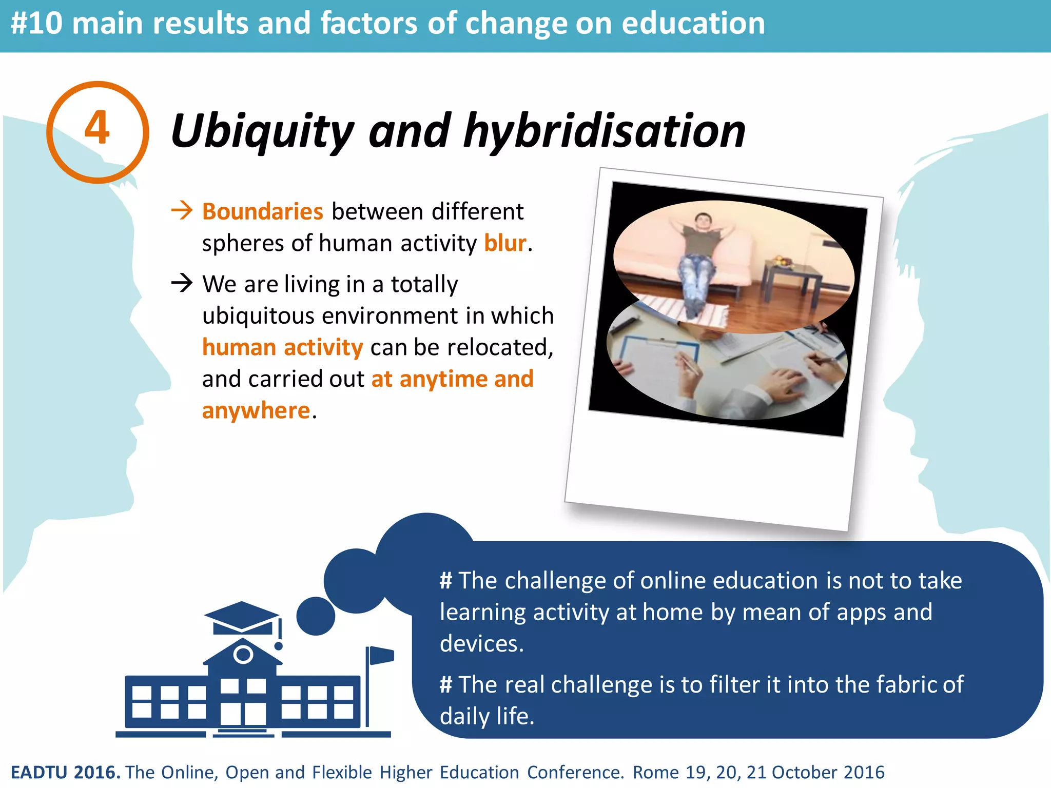 EADTU 2016. The Online, Open and Flexible Higher Education Conference. Rome 19, 20, 21 October 2016
Ubiquity and hybridisation
# The challenge of online education is not to take
learning activity at home by mean of apps and
devices.
# The real challenge is to filter it into the fabric of
daily life.
4
 Boundaries between different
spheres of human activity blur.
 We are living in a totally
ubiquitous environment in which
human activity can be relocated,
and carried out at anytime and
anywhere.
#10 main results and factors of change on education
 