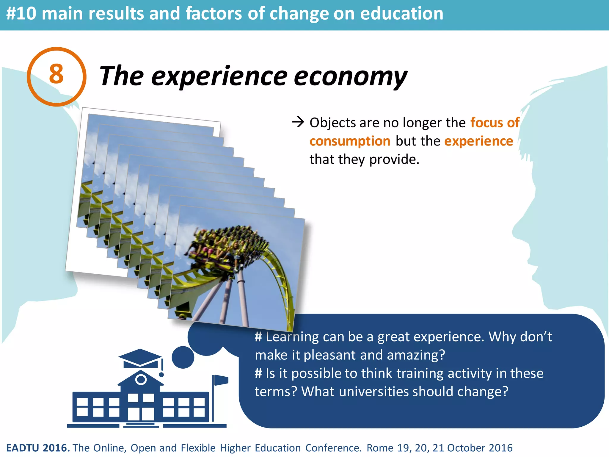 EADTU 2016. The Online, Open and Flexible Higher Education Conference. Rome 19, 20, 21 October 2016
The experience economy
# Learning can be a great experience. Why don’t
make it pleasant and amazing?
# Is it possible to think training activity in these
terms? What universities should change?
8
 Objects are no longer the focus of
consumption but the experience
that they provide.
#10 main results and factors of change on education
 