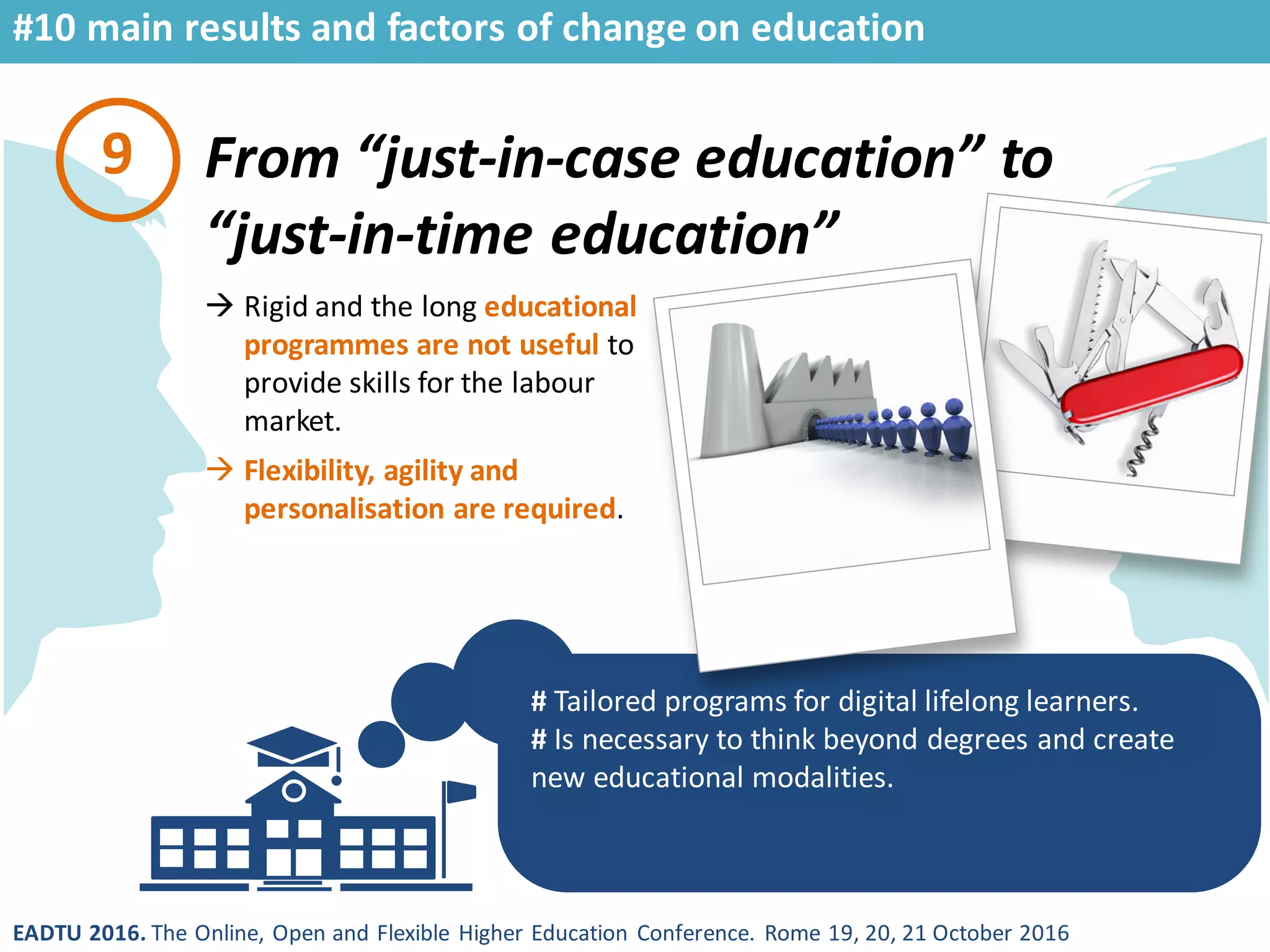 EADTU 2016. The Online, Open and Flexible Higher Education Conference. Rome 19, 20, 21 October 2016
From “just-in-case education” to
“just-in-time education”
# Tailored programs for digital lifelong learners.
# Is necessary to think beyond degrees and create
new educational modalities.
9
 Rigid and the long educational
programmes are not useful to
provide skills for the labour
market.
 Flexibility, agility and
personalisation are required.
#10 main results and factors of change on education
 