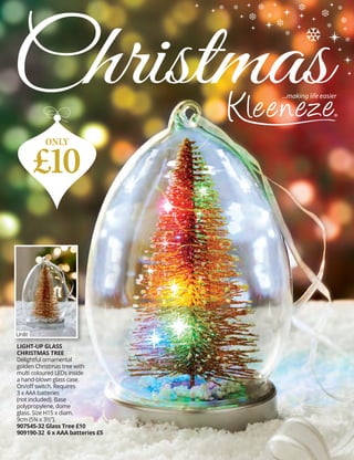 LIGHT-UP GLASS
CHRISTMAS TREE
Delightful ornamental
golden Christmas tree with
multi coloured LEDs inside
a hand-blown glass case.
On/off switch. Requires
3 x AAA batteries
(not included). Base
polypropylene, dome
glass. Size H15 x diam.
9cm (5¾ x 3½”).
907545-32 Glass Tree £10
909190-32 6 x AAA batteries £5
Christmas
£10
ONLY
Unlit
 