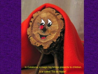 In Catalonia, a magic log brings presents to children.
             It is called “Tió de Nadal”.
 
