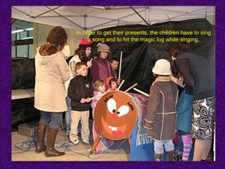 In order to get their presents, the children have to sing
     a song and to hit the magic log while singing.
 