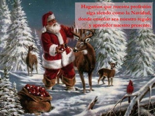 Hagamos que nuestra profesión
   siga siendo como la Navidad,
donde enseñar sea nuestro regalo
    y aprender nuestro presente.
 