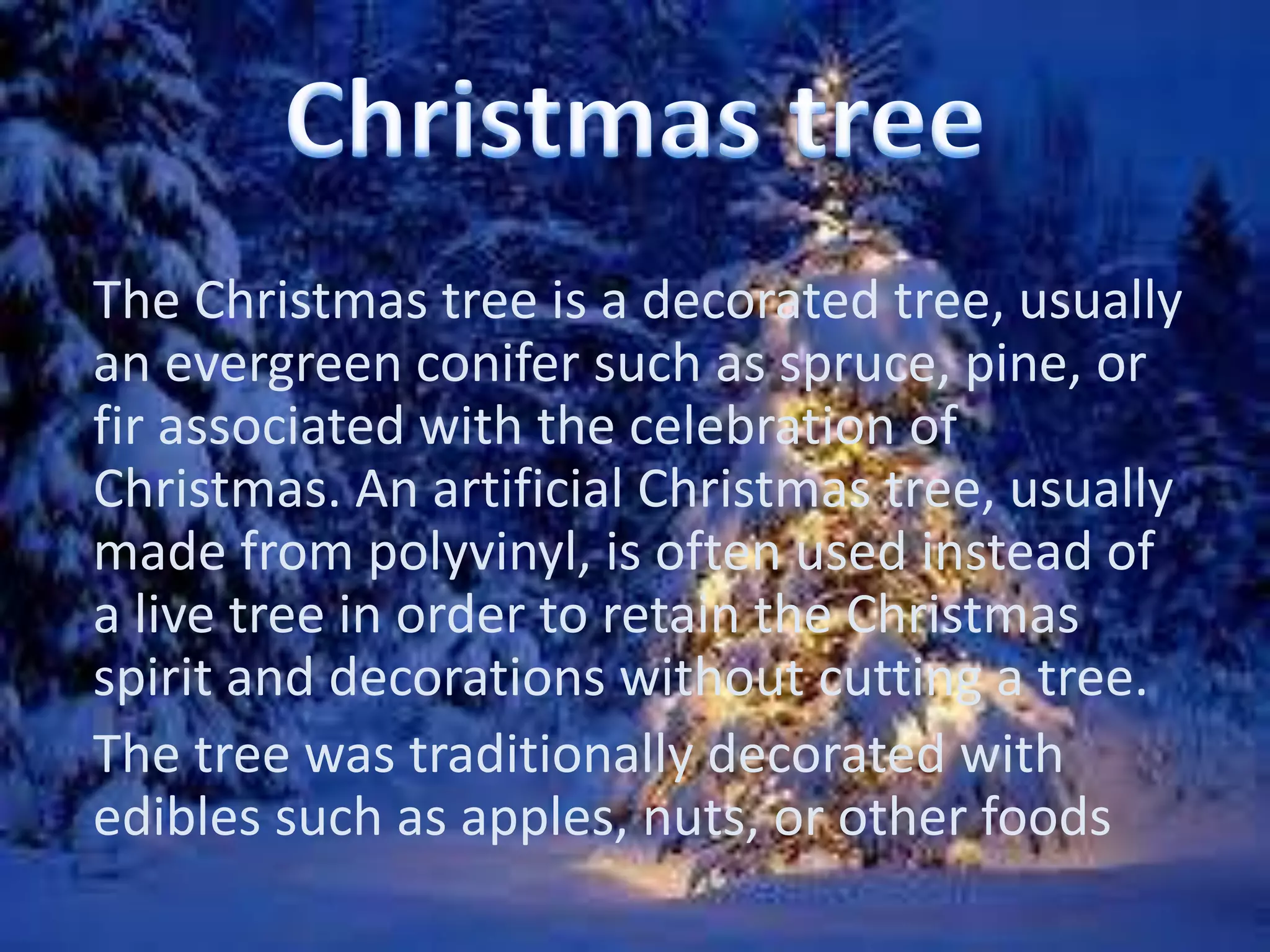 The Christmas tree is a decorated tree, usually 
an evergreen conifer such as spruce, pine, or 
fir associated with the celebration of 
Christmas. An artificial Christmas tree, usually 
made from polyvinyl, is often used instead of 
a live tree in order to retain the Christmas 
spirit and decorations without cutting a tree. 
The tree was traditionally decorated with 
edibles such as apples, nuts, or other foods 
 