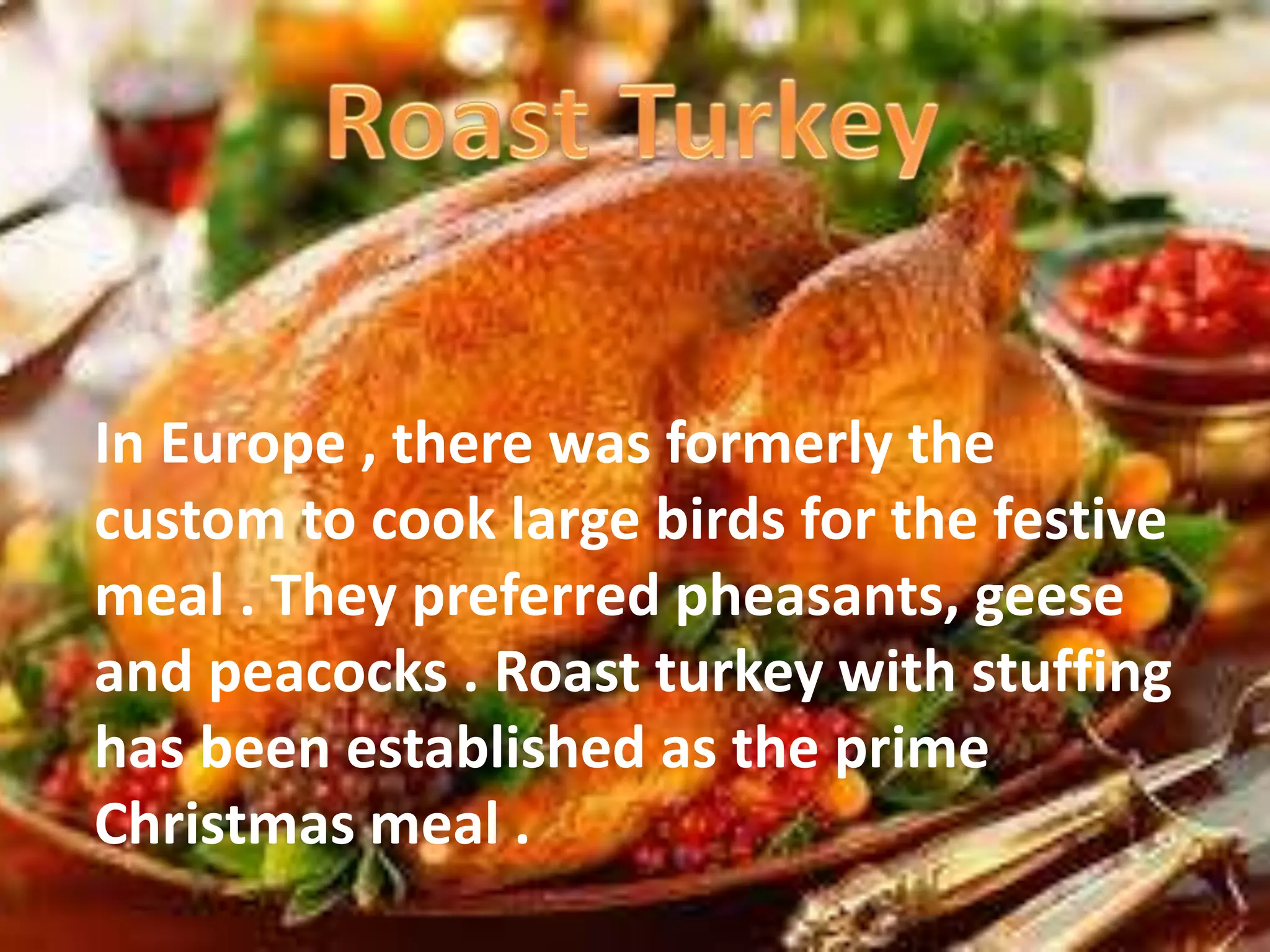 In Europe , there was formerly the 
custom to cook large birds for the festive 
meal . They preferred pheasants, geese 
and peacocks . Roast turkey with stuffing 
has been established as the prime 
Christmas meal . 
