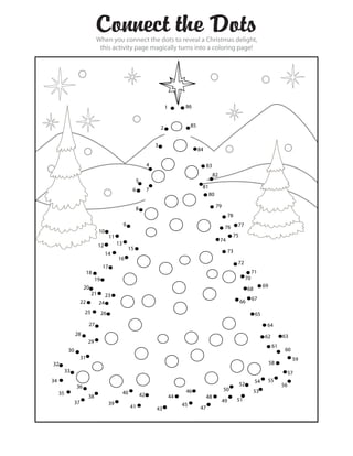 Connect the Dots
                                When you connect the dots to reveal a Christmas delight,
                                 this activity page magically turns into a coloring page!




                                                                                 1         86


                                                                             2                 85


                                                                         3
                                                                                                    84

                                                                     4                                   83
                                                                                                              82
                                                            5
                                                                                                     81
                                                        6            7
                                                                                                          80

                                                                                                               79
                                                            8
                                                                                                                         78
                                                   9                                                                 76       77
                                10
                                         11                                                                               75
                                                                                                                   74
                                12            13
                                                       15
                                     14                                                                                  73
                                              16
                                                                                                                              72
                                    17
                          18                                                                                                             71
                               19                                                                                                   70
                      20                                                                                                                       69
                                                                                                                                    68
                           21        23
                                                                                                                                         67
                     22         24                                                                                             66
                      25            26                                                                                                    65
                           27                                                                                                                   64
                28                                                                                                                             62         63
                          29
                                                                                                                                                     61
           30                                                                                                                                              60
                     31                                                                                                                                         59
32                                                                                                                                                  58
          33                                                                                                                                                   57
34                                                                                                                                        54    55
                36                                                                                                             52                         56
                                                                                           46                       50                   53
     35                                            40           42
                          38                                                         44                  48
                37                                                                                                  49        51
                                         39                                               45
                                                        41               43                         47
 