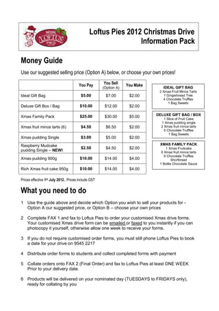 Loftus Pies 2012 Christmas Drive
Information Pack
Money Guide
Use our suggested selling price (Option A) below, or choose your own prices!
You Pay

You Sell
(Option A)

You Make

Ideal Gift Bag

$5.00

$7.00

$2.00

Deluxe Gift Box / Bag

$10.00

$12.00

$2.00

Xmas Family Pack

$25.00

$30.00

$5.00

Xmas fruit mince tarts (6)

$4.50

$6.50

$2.00

Xmas pudding Single

$3.00

$5.00

$2.00

Raspberry Mudcake
pudding Single – NEW!

$2.50

$4.50

$2.00

Xmas pudding 900g

$10.00

$14.00

$4.00

Rich Xmas fruit cake 950g

$10.00

$14.00

IDEAL GIFT BAG
2 Xmas Fruit Mince Tarts
1 Gingerbread Tree
4 Chocolate Truffles
1 Bag Sweets

$4.00

DELUXE GIFT BAG / BOX
1 Slice of Fruit Cake
1 Xmas pudding single
2 Xmas fruit mince tarts
5 Chocolate Truffles
1 Bag Sweets

XMAS FAMILY PACK
1 Xmas Fruitcake
6 Xmas fruit mince tarts
6 Chocolate Truffles
Shortbread
1 Bottle Chocolate Sauce

Prices effective 1st July 2012.. Prices include GST

What you need to do
1 Use the guide above and decide which Option you wish to sell your products for Option A our suggested price, or Option B – choose your own prices
2 Complete FAX 1 and fax to Loftus Pies to order your customised Xmas drive forms.
Your customised Xmas drive form can be emailed or faxed to you instantly if you can
photocopy it yourself, otherwise allow one week to receive your forms.
3 If you do not require customised order forms, you must still phone Loftus Pies to book
a date for your drive on 9545 2217
4 Distribute order forms to students and collect completed forms with payment
5 Collate orders onto FAX 2 (Final Order) and fax to Loftus Pies at least ONE WEEK
Prior to your delivery date.
6 Products will be delivered on your nominated day (TUESDAYS to FRIDAYS only),
ready for collating by you

 