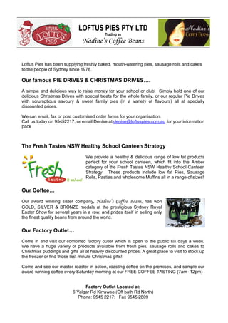 LOFTUS PIES PTY LTD
Trading as

Nadine’s Coffee Beans
Loftus Pies has been supplying freshly baked, mouth-watering pies, sausage rolls and cakes
to the people of Sydney since 1978.

Our famous PIE DRIVES & CHRISTMAS DRIVES….
A simple and delicious way to raise money for your school or club! Simply hold one of our
delicious Christmas Drives with special treats for the whole family, or our regular Pie Drives
with scrumptious savoury & sweet family pies (in a variety of flavours) all at specially
discounted prices.
We can email, fax or post customised order forms for your organisation.
Call us today on 95452217, or email Denise at denise@loftuspies.com.au for your information
pack

The Fresh Tastes NSW Healthy School Canteen Strategy
We provide a healthy & delicious range of low fat products
perfect for your school canteen, which fit into the Amber
category of the Fresh Tastes NSW Healthy School Canteen
Strategy. These products include low fat Pies, Sausage
Rolls, Pasties and wholesome Muffins all in a range of sizes!

Our Coffee…
Our award winning sister company, Nadine’s Coffee Beans, has won
GOLD, SILVER & BRONZE medals at the prestigious Sydney Royal
Easter Show for several years in a row, and prides itself in selling only
the finest quality beans from around the world.

Our Factory Outlet…
Come in and visit our combined factory outlet which is open to the public six days a week.
We have a huge variety of products available from fresh pies, sausage rolls and cakes to
Christmas puddings and gifts all at heavily discounted prices. A great place to visit to stock up
the freezer or find those last minute Christmas gifts!
Come and see our master roaster in action, roasting coffee on the premises, and sample our
award winning coffee every Saturday morning at our FREE COFFEE TASTING (7am- 12pm)
Factory Outlet Located at:
6 Yalgar Rd Kirrawee (Off bath Rd North)
Phone: 9545 2217: Fax 9545 2809

 