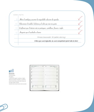 HORA NOTA

                        9 Abrir el catálogo y recorrer la inigualable colección de agendas

                      10 Seleccionar el modelo, la forma y el color que más me gusta

                       1 1 Confirmar que el interior está en portugués, castellano, francés e inglés

                       12 Asegurar que el acabado es bueno

                                                           ¡Proceso terminado! ¡El pedido sale hoy!

                                                        ¡Más que una agenda, es una compañera para todo el año!




     Bolsillo
     Vista bisemanal;
     84 páginas;
     3 idiomas (Portugués, Castellano e Inglés);
     Idiomas principales: Portugués y Castellano;
     Indicación descriptiva de los días festivos de
     Portugal, España y PALOP;
     Indicación de los días festivos Internacionales.




60
 