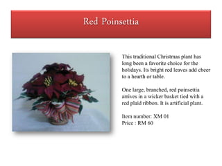 Red Poinsettia

         This traditional Christmas plant has
         long been a favorite choice for the
         holidays. Its bright red leaves add cheer
         to a hearth or table.

         One large, branched, red poinsettia
         arrives in a wicker basket tied with a
         red plaid ribbon. It is artificial plant.

         Item number: XM 01
         Price : RM 60
 