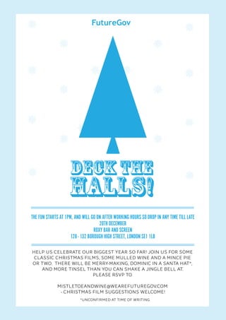 Deck the
                    halls!
THE FUN STARTS AT 1PM, AND WILL GO ON AFTER WORKING HOURS SO DROP IN ANY TIME TILL LATE
                                     20TH DECEMBER
                                  ROXY BAR AND SCREEN
                     128 - 132 BOROUGH HIGH STREET, LONDON SE1 1LB

HELP US CELEBRATE OUR BIGGEST YEAR SO FAR! JOIN US FOR SOME
 CLASSIC CHRISTMAS FILMS, SOME MULLED WINE AND A MINCE PIE
OR TWO. THERE WILL BE MERRY-MAKING, DOMINIC IN A SANTA HAT*,
    AND MORE TINSEL THAN YOU CAN SHAKE A JINGLE BELL AT.
                      PLEASE RSVP TO

             MISTLETOEANDWINE@WEAREFUTUREGOV.COM
              - CHRISTMAS FILM SUGGESTIONS WELCOME!
                          *UNCONFIRMED AT TIME OF WRITING
 
