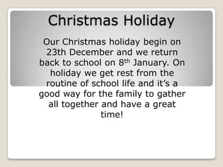 Christmas Holiday Our Christmas holiday begin on 23th December and we return back to school on 8th January. On holiday we get rest from the routine of school life and it’s a good way for the family to gather all together and have a great time! 