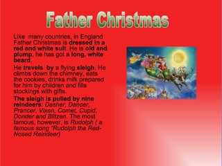 Like  many countries, in England Father Christmas is  dressed in a red and white suit . He  i s  old and plump , he has got a  long, white beard .  He   travel s   by  a flying  sleigh . He climbs down the chimney, eats the cookies ,  drinks milk prepared for him  by  children and fills stockings with gifts.  The sleigh is pulled by nine reindeers :  Dasher, Dancer, Prancer, Vixen, Comet, Cupid, Donder and Blitzen.  The most famous, however, is  Rudolph ( a famous song “Rudolph the Red-Nosed Reindeer) ‏ Father Christmas                                  