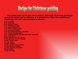 This dates back to the late 19th century. Although Christmas puddings should be made well in advance, it is possible to make this pudding on Christmas Eve with very successful results. 8 oz currants 8 oz. sultanas 8 oz. stoned raisins 8 oz. Barbados sugar 4 oz. grated beef suet 4 oz. fresh breadcrumbs 4 oz. ground almonds 4 oz. blanched almonds, chopped 4 oz. mixed candied peel 6 oz. cooking apple, peeled and finely chopped 8 oz. plain flour Finely grated rind of 1 lemon Finely grated rind of 1 orange 2 tbsp. lemon juice 3 fl. oz. stout 4 eggs, beaten 1/2 oz. ground mixed spice 1/4 tsp. grated nutmeg 1/4 tsp. ground cinnamon Pinch of salt 5 tbsp. Brandy BACK Recipe for Christmas pudding 
