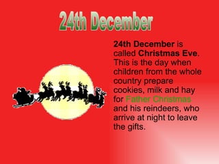 24th December   is   called  Christmas Eve . This is the day when children from the whole country prepare cookies, milk and hay for  Father Christmas   and his reindeers, who   arrive  at night  to leave the  gifts. 24th December 
