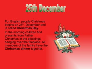 For English people Christmas begins on 25 th   December and is called  Christmas Day.  In the morning children find presents from Father Christmas in the stockings hanging over the fireplace. All members of the family have the  Christmas dinner  together .  25th December 