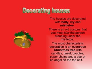 The houses are decorated with  holly, ivy  and  mistletoe .  There is an old custom  that you must  kiss  the person standing under the mistletoe.   The most characteristic  decoration  is an evergreen  Christmas tree  with candles,  tinsel,  ba ubles , paper chains and a star or an angel on the top of it.  Decorating houses 