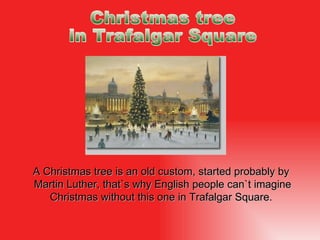 A  Christmas tree is an old custom, started probably by  Martin Lut h er, that`s why English people can`t imagine  Christ mas without this one  in  Trafalgar Square.  Christmas tree  in Trafalgar Square 