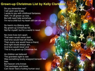 Do you remember me?
I sat upon your knee.
I wrote to you with childhood fantasies.
Well, I'm all grown up now,
But still need help somehow.
I'm not a child but my heart still can dream.
So here's my lifelong wish,
My grown-up Christmas list,
Not for myself, but for a world in need:
No more lives torn apart,
That wars would never start,
And time would heal all hearts.
Then every one would have a friend,
And right would always win,
And love would never end
This is my grown-up Christmas list.
As children we believed
The grandest sight to see
Was something lovely wrapped beneath the
tree.
But heaven only knows
That packages and bows
Can never heal a hurting human soul.
Grown-up Christmas List by Kelly Clarkson
 