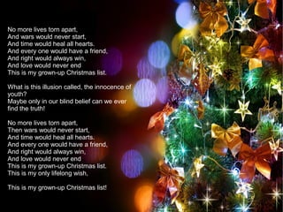 No more lives torn apart,
And wars would never start,
And time would heal all hearts.
And every one would have a friend,
And right would always win,
And love would never end
This is my grown-up Christmas list.
What is this illusion called, the innocence of
youth?
Maybe only in our blind belief can we ever
find the truth!
No more lives torn apart,
Then wars would never start,
And time would heal all hearts.
And every one would have a friend,
And right would always win,
And love would never end
This is my grown-up Christmas list.
This is my only lifelong wish,
This is my grown-up Christmas list!
 