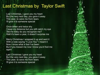 Last Christmas, I gave you my heart
But the very next day, you gave it away
This year, to save me from tears
I'll give it to someone special
Once bitten and twice shy
I keep my distance but you still catch my eye
Tell me baby do you recognize me?
Well it's been a year, it doesn't surprise me
Merry Christmas I wrapped it up and sent it
With a note saying "I Love You" I meant it
Now I know what a fool I've been
But if you kissed me now I know you'd fool me
again
Last Christmas I gave you my heart
But the very next day, you gave it away
This year, to save me from tears
I'll give it to someone special
Last Christmas by Taylor Swift
 