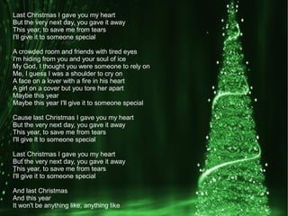 Last Christmas I gave you my heart
But the very next day, you gave it away
This year, to save me from tears
I'll give it to someone special
A crowded room and friends with tired eyes
I'm hiding from you and your soul of ice
My God, I thought you were someone to rely on
Me, I guess I was a shoulder to cry on
A face on a lover with a fire in his heart
A girl on a cover but you tore her apart
Maybe this year
Maybe this year I'll give it to someone special
Cause last Christmas I gave you my heart
But the very next day, you gave it away
This year, to save me from tears
I'll give it to someone special
Last Christmas I gave you my heart
But the very next day, you gave it away
This year, to save me from tears
I'll give it to someone special
And last Christmas
And this year
It won't be anything like, anything like
 
