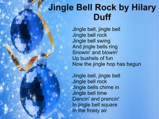 Jingle Bell Rock by Hilary
Duff
Jingle bell, jingle bell
Jingle bell rock
Jingle bell swing
And jingle bells ring
Snowin' and blowin'
Up bushels of fun
Now the jingle hop has begun
Jingle bell, jingle bell
Jingle bell rock
Jingle bells chime in
Jingle bell time
Dancin' and prancin'
In jingle bell square
In the frosty air
 