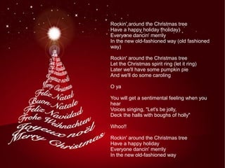 Rockin' around the Christmas tree
Have a happy holiday (holiday)
Everyone dancin' merrily
In the new old-fashioned way (old fashioned
way)
Rockin' around the Christmas tree
Let the Christmas spirit ring (let it ring)
Later we'll have some pumpkin pie
And we'll do some caroling
O ya
You will get a sentimental feeling when you
hear
Voices singing, "Let's be jolly,
Deck the halls with boughs of holly"
Whoo!!
Rockin' around the Christmas tree
Have a happy holiday
Everyone dancin' merrily
In the new old-fashioned way
 