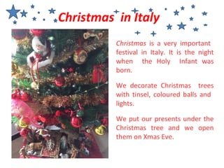 Christmas is a very important
festival in Italy. It is the night
when the Holy Infant was
born.
We decorate Christmas trees
with tinsel, coloured balls and
lights.
We put our presents under the
Christmas tree and we open
them on Xmas Eve.
Christmas in Italy
 