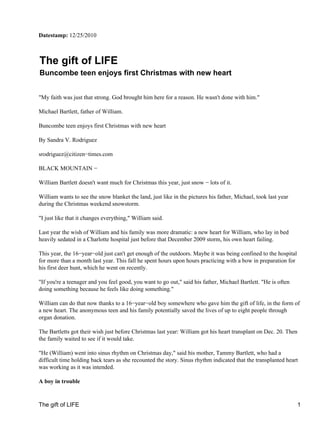 Datestamp: 12/25/2010



The gift of LIFE
Buncombe teen enjoys first Christmas with new heart


"My faith was just that strong. God brought him here for a reason. He wasn't done with him."

Michael Bartlett, father of William.

Buncombe teen enjoys first Christmas with new heart

By Sandra V. Rodriguez

srodriguez@citizen−times.com

BLACK MOUNTAIN −

William Bartlett doesn't want much for Christmas this year, just snow − lots of it.

William wants to see the snow blanket the land, just like in the pictures his father, Michael, took last year
during the Christmas weekend snowstorm.

"I just like that it changes everything," William said.

Last year the wish of William and his family was more dramatic: a new heart for William, who lay in bed
heavily sedated in a Charlotte hospital just before that December 2009 storm, his own heart failing.

This year, the 16−year−old just can't get enough of the outdoors. Maybe it was being confined to the hospital
for more than a month last year. This fall he spent hours upon hours practicing with a bow in preparation for
his first deer hunt, which he went on recently.

"If you're a teenager and you feel good, you want to go out," said his father, Michael Bartlett. "He is often
doing something because he feels like doing something."

William can do that now thanks to a 16−year−old boy somewhere who gave him the gift of life, in the form of
a new heart. The anonymous teen and his family potentially saved the lives of up to eight people through
organ donation.

The Bartletts got their wish just before Christmas last year: William got his heart transplant on Dec. 20. Then
the family waited to see if it would take.

"He (William) went into sinus rhythm on Christmas day," said his mother, Tammy Bartlett, who had a
difficult time holding back tears as she recounted the story. Sinus rhythm indicated that the transplanted heart
was working as it was intended.

A boy in trouble


The gift of LIFE                                                                                                1
 