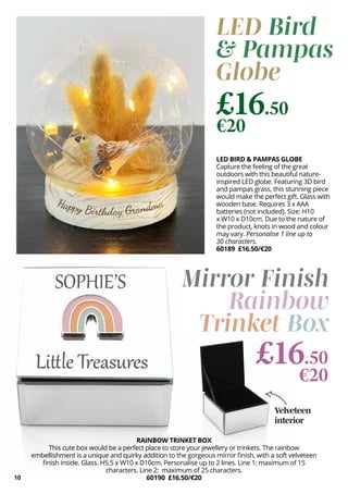 10
Velveteen
interior
Mirror Finish
Rainbow
Trinket Box
LED Bird
& Pampas
Globe
LED BIRD & PAMPAS GLOBE
Capture the feeling of the great
outdoors with this beautiful nature-
inspired LED globe. Featuring 3D bird
and pampas grass, this stunning piece
would make the perfect gift. Glass with
wooden base. Requires 3 x AAA
batteries (not included). Size: H10
x W10 x D10cm. Due to the nature of
the product, knots in wood and colour
may vary. Personalise 1 line up to
30 characters.
60189 £16.50/€20
£16.50
€20
RAINBOW TRINKET BOX
This cute box would be a perfect place to store your jewellery or trinkets. The rainbow
embellishment is a unique and quirky addition to the gorgeous mirror finish, with a soft velveteen
finish inside. Glass. H5.5 x W10 x D10cm. Personalise up to 2 lines. Line 1: maximum of 15
characters. Line 2: maximum of 25 characters.
60190 £16.50/€20
£16.50
€20
 