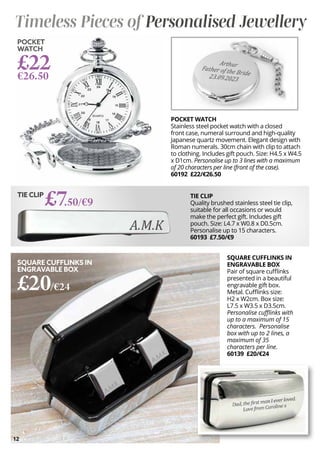 12
SQUARE CUFFLINKS IN
ENGRAVABLE BOX
Pair of square cufflinks
presented in a beautiful
engravable gift box.
Metal. Cufflinks size:
H2 x W2cm. Box size:
L7.5 x W3.5 x D3.5cm.
Personalise cufflinks with
up to a maximum of 15
characters. Personalise
box with up to 2 lines, a
maximum of 35
characters per line.
60139 £20/€24
SQUARE CUFFLINKS IN
ENGRAVABLE BOX
£20/€24
POCKET
WATCH
£22
€26.50
TIE CLIP
£7.50/€9
POCKET WATCH
Stainless steel pocket watch with a closed
front case, numeral surround and high-quality
Japanese quartz movement. Elegant design with
Roman numerals. 30cm chain with clip to attach
to clothing. Includes gift pouch. Size: H4.5 x W4.5
x D1cm. Personalise up to 3 lines with a maximum
of 20 characters per line (front of the case).
60192 £22/€26.50
Timeless Pieces of Personalised Jewellery
TIE CLIP
Quality brushed stainless steel tie clip,
suitable for all occasions or would
make the perfect gift. Includes gift
pouch. Size: L4.7 x W0.8 x D0.5cm.
Personalise up to 15 characters.
60193 £7.50/€9
 