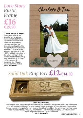 13
Love Story
Rustic
Frame
LOVE STORY RUSTIC FRAME
This charming frame is a
beautiful way to capture
memories to last a lifetime.
The natural wooden frame
showcases a rustic finish,
complete with faux leaf
decoration and a plain white
heart embellishment. Portrait
aperture 4 x 6” (10 x 15cm)
and standing strut. MDF. Size:
H20.5 x W16 x D1.5cm. Due to
the nature of the product,
knots in wood and colour may
vary. Personalise up to 2 lines.
Line 1: maximum of 35
characters. Line 2 (heart):
maximum of 10 characters.
60194 £16/€19.50
£16
€19.50
Solid Oak Ring Box £12/€14.50
SOLID OAK RING BOX
This beautiful, rustic, solid oak ring box features two ring slots with a sliding cover. Perfect way to keep your
rings safe on your special day or to gift to a special couple. It can serve as a bedside table ring storage or
keep as a treasured keepsake for years to come. Size: L9 x W4.5 x D2cm. Due to the nature of the product,
knots in wood and colour may vary. Personalise line 1 with 2 initials (CAPITAL only). Line between initials
is fixed design. Personalise line 2 up to 20 characters.
60195 £12/€14.50 FREE PERSONALISATION
 