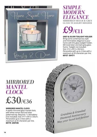 14
MIRRORED MANTEL CLOCK
A stylish mirrored glass mantel clock,
with white roman dial and silver
patterned top. Requires 1 x AA battery
(not included). Size: H17 x W12 x D5cm.
Personalise up to 3 lines with a
maximum of 35 characters per line.
60178 £30/€36
MIRRORED
MANTEL
CLOCK
£30/€36
SIMPLE
MODERN
ELEGANCE
MIRRORED SILVER & GREY
GLASS TEALIGHT HOLDER
GREY & SILVER TEALIGHT HOLDER
Bring some contemporary style
and minimalistic elegance to your
home with this glass tealight holder.
Mirrored silver and dark grey glass
frame. Tealight not included.
Size: H12 x W12 x D6.5cm.
Personalise with up to 2 lines with a
maximum of 20 characters per line.
60157 £9/€11
£9/€11
 