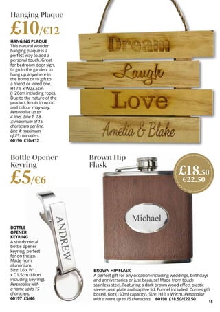 15
HANGING PLAQUE
This natural wooden
hanging plaque is a
perfect way to add a
personal touch. Great
for bedroom door sign,
to go in the garden, to
hang up anywhere in
the home or to gift to
a friend or loved one.
H17.5 x W23.5cm
(H26cm including rope).
Due to the nature of the
product, knots in wood
and colour may vary.
Personalise up to
4 lines. Line 1, 2 &
3: maximum of 15
characters per line.
Line 4: maximum
of 25 characters.
60196 £10/€12
BOTTLE
OPENER
KEYRING
A sturdy metal
bottle opener
keyring, perfect
for on the go.
Made from
aluminium.
Size: L6 x W1
x D1.5cm (L8cm
including keyring).
Personalise with
a name up to 15
characters.
60197 £5/€6
BROWN HIP FLASK
A perfect gift for any occasion including weddings, birthdays
and anniversaries or just because! Made from tough
stainless steel. Featuring a dark brown wood effect plastic
sleeve, oval plate and captive lid. Funnel included. Comes gift
boxed. 6oz (150ml capacity). Size: H11 x W9cm. Personalise
with a name up to 15 characters. 60198 £18.50/€22.50
Hanging Plaque
£10/€12
Bottle Opener
Keyring
£5/€6
Brown Hip
Flask
£18.50
€22.50
 