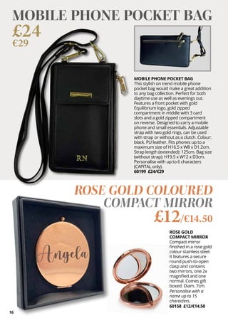 16
ROSE GOLD
COMPACT MIRROR
Compact mirror
finished in a rose gold
colour stainless steel.
It features a secure
round push-to-open
clasp and contains
two mirrors, one 2x
magnified and one
normal. Comes gift
boxed. Diam. 7cm.
Personalise with a
name up to 15
characters.
60158 £12/€14.50
ROSE GOLD COLOURED
COMPACT MIRROR
£12/€14.50
MOBILE PHONE POCKET BAG
This stylish on trend mobile phone
pocket bag would make a great addition
to any bag collection. Perfect for both
daytime use as well as evenings out.
Features a front pocket with gold
Equilibrium logo, gold zipped
compartment in middle with 3 card
slots and a gold zipped compartment
on reverse. Designed to carry a mobile
phone and small essentials. Adjustable
strap with two gold rings, can be used
with strap or without as a clutch. Colour:
black. PU leather. Fits phones up to a
maximum size of H16.5 x W8 x D1.2cm.
Strap length (extended): 125cm. Bag size
(without strap): H19.5 x W12 x D3cm.
Personalise with up to 6 characters
(CAPITAL only).
60199 £24/€29
MOBILE PHONE POCKET BAG
£24
€29
 