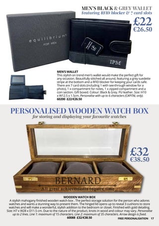 17
WOODEN WATCH BOX
A stylish mahogany finished wooden watch box . The perfect storage solution for the person who adores
watches and wants a stunning way to present them. The hinged lid opens up to reveal 3 cushions to store
watches and will make a wonderful, stylish addition to the bedroom or closet. Finished with gold detailing.
Size: H7 x W28 x D11.5 cm. Due to the nature of the product, knots in wood and colour may vary. Personalise
up to 2 lines. Line 1: maximum of 15 characters. Line 2: maximum of 35 characters. Arrow design is fixed.
60088 £32/€38.50
PERSONALISED WOODEN WATCH BOX
for storing and displaying your favourite watches
£32
€38.50
MEN’S WALLET
This stylish on trend men’s wallet would make the perfect gift for
any occasion. Beautifully stitched all around, featuring a grey suedette
stripe at the bottom and a RFID blocker for keeping your cards safe.
There are 7 card slots (including 1 with see-through window for a
photo), 1 x compartment for notes, 1 x zipped compartment and a
coin section. Gift boxed. Colour: Black & Grey. PU leather. Size: H10
x W12.5 x 1.5cm. Personalise with up to 6 characters (CAPITAL only).
60200 £22/€26.50
MEN’S BLACK & GREY WALLET
Featuring RFID blocker & 7 card slots
£22
€26.50
FREE PERSONALISATION
 