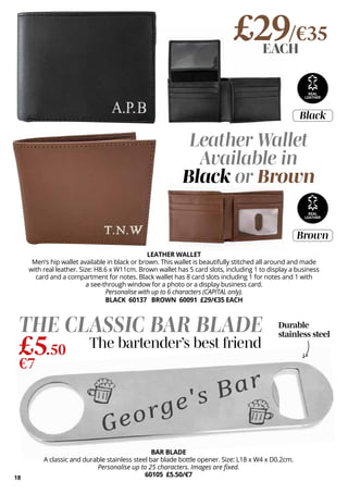 18
Durable
stainless steel
Black
Brown
REAL
LEATHER
£29/€35
EACH
BAR BLADE
A classic and durable stainless steel bar blade bottle opener. Size: L18 x W4 x D0.2cm.
Personalise up to 25 characters. Images are fixed.
60105 £5.50/€7
THE CLASSIC BAR BLADE
£5.50
€7
The bartender’s best friend
LEATHER WALLET
Men’s hip wallet available in black or brown. This wallet is beautifully stitched all around and made
with real leather. Size: H8.6 x W11cm. Brown wallet has 5 card slots, including 1 to display a business
card and a compartment for notes. Black wallet has 8 card slots including 1 for notes and 1 with
a see-through window for a photo or a display business card.
Personalise with up to 6 characters (CAPITAL only).
BLACK 60137 BROWN 60091 £29/€35 EACH
Leather Wallet
Available in
Black or Brown
REAL
LEATHER
 