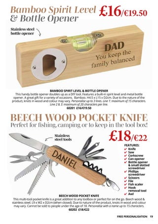 19
BAMBOO SPIRIT LEVEL & BOTTLE OPENER
This handy bottle opener doubles up as a DIY tool. Features a built-in spirit level and metal bottle
opener. A great gift for a variety of occasions. Bamboo. H4.5 x L15 x D2cm. Due to the nature of the
product, knots in wood and colour may vary. Personalise up to 3 lines. Line 1: maximum of 15 characters.
Line 2 & 3: maximum of 20 characters per line.
60201 £16/€19.50
BEECH WOOD POCKET KNIFE
This multi-tool pocket knife is a great addition to any toolbox or perfect for on the go. Beech wood &
stainless steel. L9 x W2 x D2cm (when closed). Due to nature of the product, knots in wood and colour
may vary. Cannot be sold to people under the age of 18. Personalise with a name up to 15 characters.
60202 £18/€22
£18/€22
BEECH WOOD POCKET KNIFE
Perfect for fishing,camping or to keep in the tool box!
Bamboo Spirit Level
& Bottle Opener
FEATURES:
✔ Knife
✔ Saw
✔ Corkscrew
✔ Can opener
✔ Bottle opener
& small slotted
screwdriver
✔ Phillips
screwdriver
✔ Scissors
✔ File
✔ Fish scaler
✔ Hook
removal tool
✔ Awl
£16/€19.50
Stainless
steel tools
Stainless steel
bottle opener
FREE PERSONALISATION
 