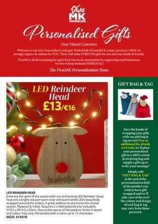 Save the hassle of
wrapping your gifts
with our gift bag &
tag service! For an
additional fee of only
£4/€4.80, we’ll place
your personalised
gift in a 100% cotton
drawstring bag and
supply a gift tag to
write your message!
Simply add
‘GIFT BAG & TAG’
at the end of the
personalisation field
of the product you
wish to have gift
wrapped and we’ll
take care of the rest!
The colour and design
of each bag & tag
may vary from those
pictured.
Personalised Gifts
Dear Valued Customer
Welcome to our new Personalised catalogue. Packed full of beautiful & unique products, which we
lovingly engrave & emboss for YOU. These will make FOREVER gifts for you and your family & friends.
VivaMK is all about putting the spirit back into local communities by supporting small businesses,
we love to keep business PERSONAL!
The VivaMK Personalisation Team
GIFT BAG & TAG
LED REINDEER HEAD
Embrace the spirit of the season with our enchanting LED Reindeer Head.
Features a bright red pom pom nose and warm white LEDs beautifully
wrapped around the antlers. A great addition to any home this festive
season. Plywood & metal. Requires 2 x AAA batteries (not included).
H18.5 x W14.5 x D3cm. Due to the nature of the product, knots in wood
and colour may vary. Personalise with a name up to 15 characters.
60222 £13/€16
LED Reindeer
Head
£13/€16
 