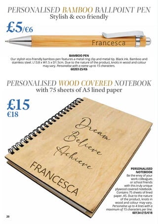 20
PERSONALISED
NOTEBOOK
Be the envy of your
work colleagues
or school friends
with this truly unique
plywood covered notebook.
Contains 75 sheets of lined
paper. A5. Due to the nature
of the product, knots in
wood and colour may vary.
Personalise up to 4 lines with a
maximum of 15 characters per line.
60134 £15/€18
PERSONALISED WOOD COVERED NOTEBOOK
with 75 sheets of A5 lined paper
£15
€18
BAMBOO PEN
Our stylish eco-friendly bamboo pen features a metal ring clip and metal tip. Black ink. Bamboo and
stainless steel. L13.8 x W1.5 x D1.5cm. Due to the nature of the product, knots in wood and colour
may vary. Personalise with a name up to 15 characters.
60203 £5/€6
PERSONALISED BAMBOO BALLPOINT PEN
Stylish & eco friendly
£5/€6
 