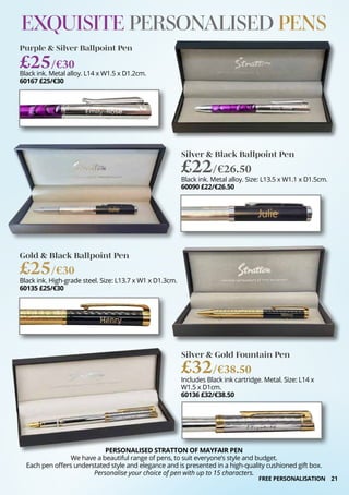 21
EXQUISITE PERSONALISED PENS
PERSONALISED STRATTON OF MAYFAIR PEN
We have a beautiful range of pens, to suit everyone’s style and budget.
Each pen offers understated style and elegance and is presented in a high-quality cushioned gift box.
Personalise your choice of pen with up to 15 characters.
Purple & Silver Ballpoint Pen
Black ink. Metal alloy. L14 x W1.5 x D1.2cm.
60167 £25/€30
£25/€30
Silver & Black Ballpoint Pen
Black ink. Metal alloy. Size: L13.5 x W1.1 x D1.5cm.
60090 £22/€26.50
£22/€26.50
Gold & Black Ballpoint Pen
Black ink. High-grade steel. Size: L13.7 x W1 x D1.3cm.
60135 £25/€30
£25/€30
Silver & Gold Fountain Pen
Includes Black ink cartridge. Metal. Size: L14 x
W1.5 x D1cm.
60136 £32/€38.50
£32/€38.50
FREE PERSONALISATION
 